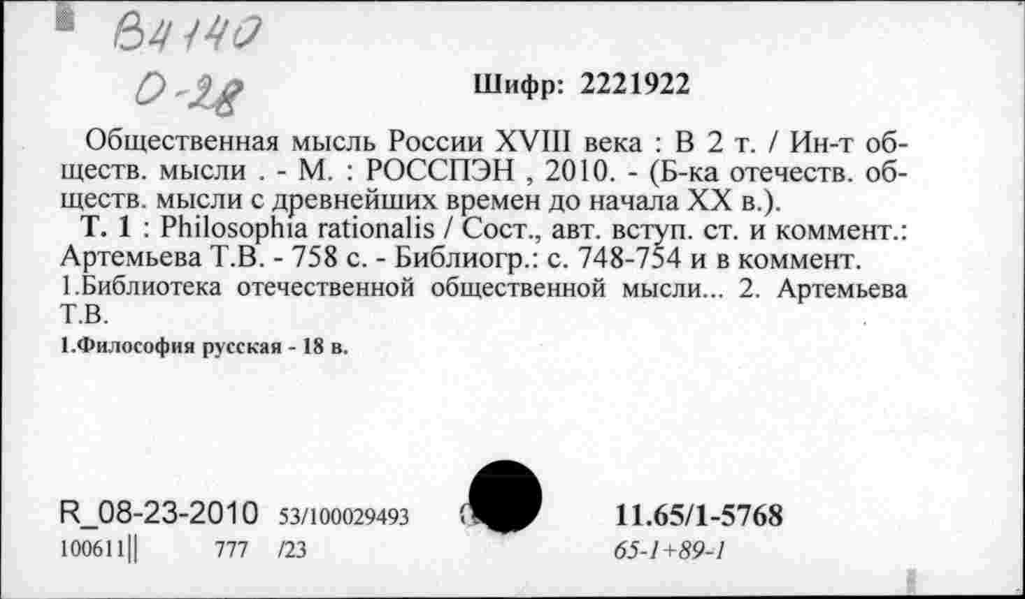 ﻿1
0'24
Шифр: 2221922
Общественная мысль России XVIII века : В 2 т. / Ин-т обществ. мысли . - М. : РОССПЭН , 2010. - (Б-ка отечеств, обществ. мысли с древнейших времен до начала XX в.).
Т. 1 : РЬПояорЬа габопаНя / Сост., авт. вступ. ст. и коммент.: Артемьева Т.В. - 758 с. - Библиогр.: с. 748-754 и в коммент.
1.Библиотека отечественной общественной мысли... 2. Артемьева Т.В.
1.Философия русская - 18 в.
И_08-23-2010 53/100029493 1006111|	777 /23
11.65/1-5768
65-1+89-1